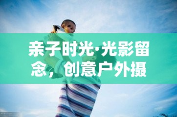 親子光影留念，創(chuàng)意戶外攝影游戲的美好時(shí)光