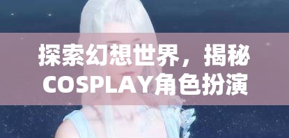 探索幻想世界，揭秘COSPLAY角色扮演妝容的魅力之旅