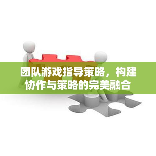 團隊游戲中的協(xié)作與策略融合，打造無懈可擊的指導策略