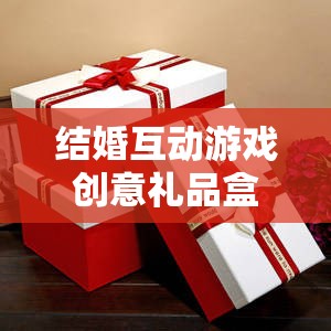 甜蜜挑戰(zhàn)與驚喜揭秘，結(jié)婚互動(dòng)游戲創(chuàng)意禮品盒