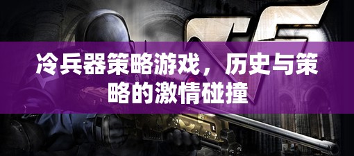 冷兵器策略游戲，歷史與策略的激情碰撞