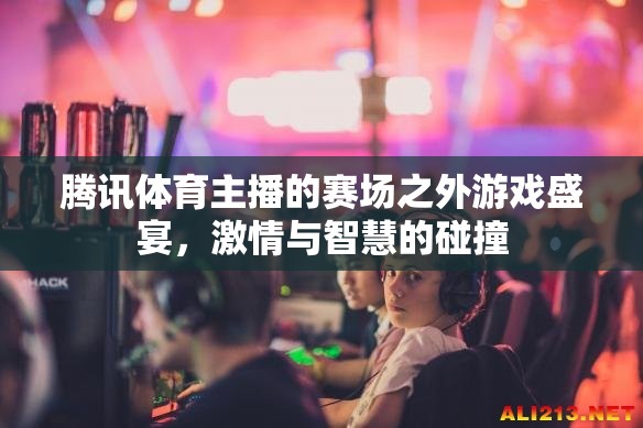 騰訊體育主播，賽場(chǎng)之外的智慧與激情碰撞