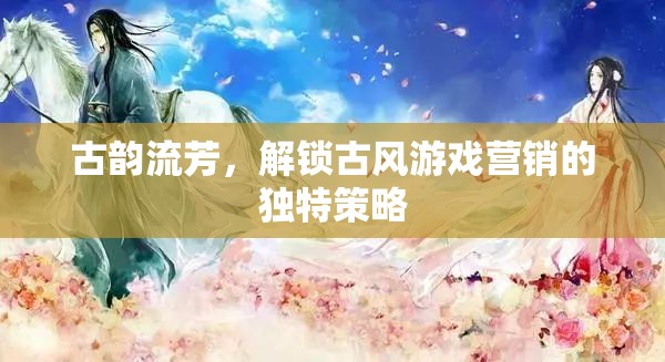 古韻流芳，解鎖古風(fēng)游戲營銷的獨(dú)特策略