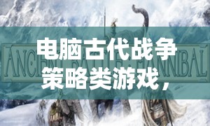 智謀與勇氣的古代戰(zhàn)爭交響，電腦策略游戲中的策略對決