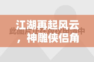 江湖再起風云，神雕俠侶角色扮演游戲深度解析