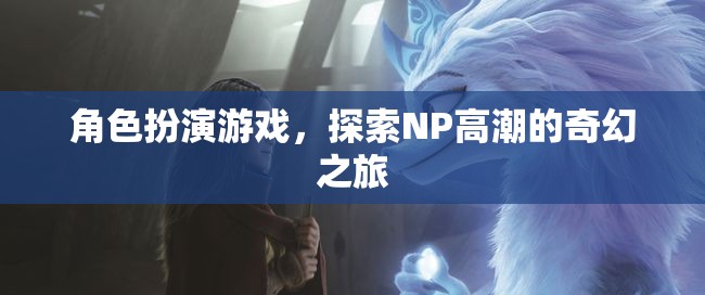 探索NP高潮的奇幻之旅，角色扮演游戲的奇妙冒險(xiǎn)