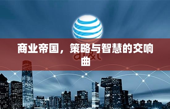 商業(yè)帝國的策略與智慧交響，策略性決策與智慧性行動的完美結(jié)合