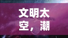 星際文明，潮起世界奇觀——探索宇宙文明的宏偉史詩(shī)