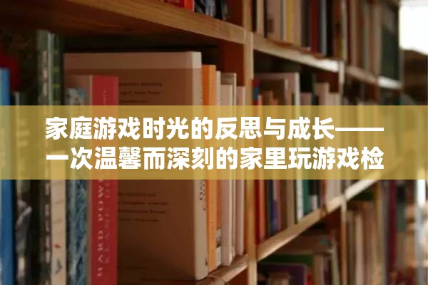 家庭游戲時光的反思與成長，一次溫馨而深刻的家里玩游戲檢討