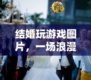 浪漫又有趣！結(jié)婚玩游戲圖片展現(xiàn)婚禮互動(dòng)新體驗(yàn)