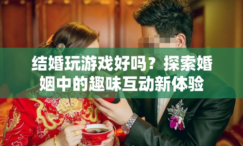 探索婚姻中的趣味互動，結(jié)婚玩游戲好嗎？