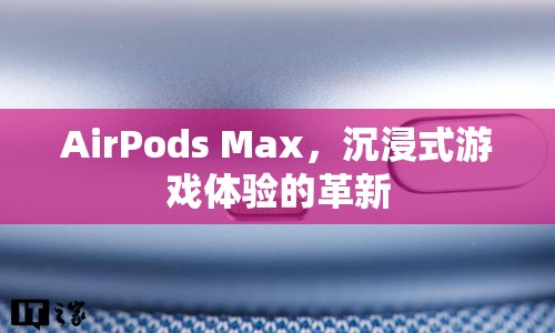 AirPods Max，沉浸式游戲體驗(yàn)的革新利器