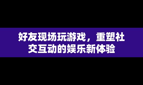 好友現(xiàn)場重塑社交互動娛樂新體驗