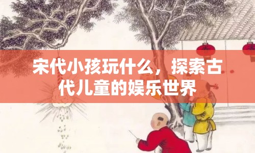 宋代兒童娛樂，揭秘古代小孩的歡樂時光