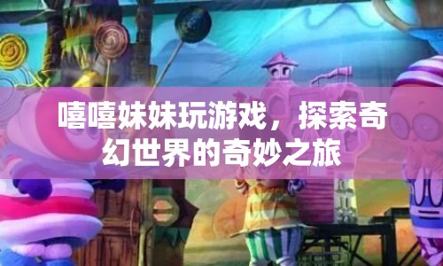 探索奇幻世界的奇妙之旅，嘻嘻妹妹的歡樂游戲之旅