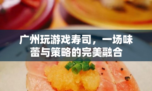 廣州玩游戲壽司，味蕾與策略的完美融合盛宴